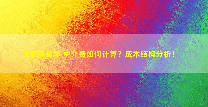 俄罗斯留学 中介费如何计算？成本结构分析！